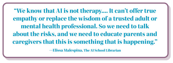Pull Quote: “We know that AI is not therapy.... It can’t offer true ­empathy or ­replace the wisdom of a trusted adult or ­mental health professional. So we need to talk  about the risks, and we need to educate parents and ­caregivers that this is something that is happening.”  —Elissa Malespina, The AI School Librarian